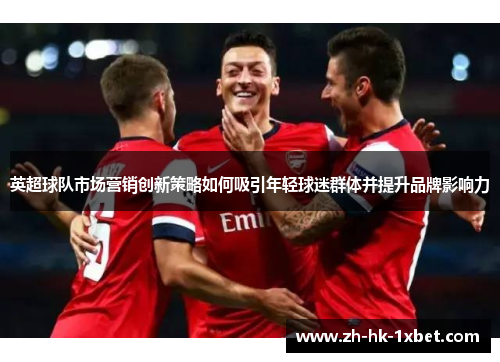 英超球队市场营销创新策略如何吸引年轻球迷群体并提升品牌影响力